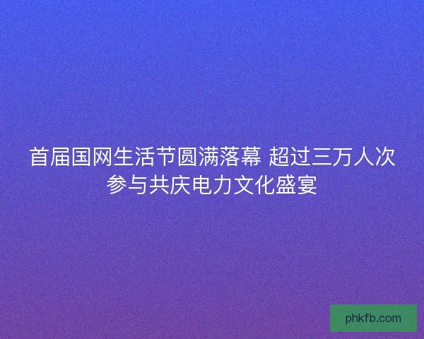 首届国网生活节圆满落幕 超过三万人次参与共庆电力文化盛宴