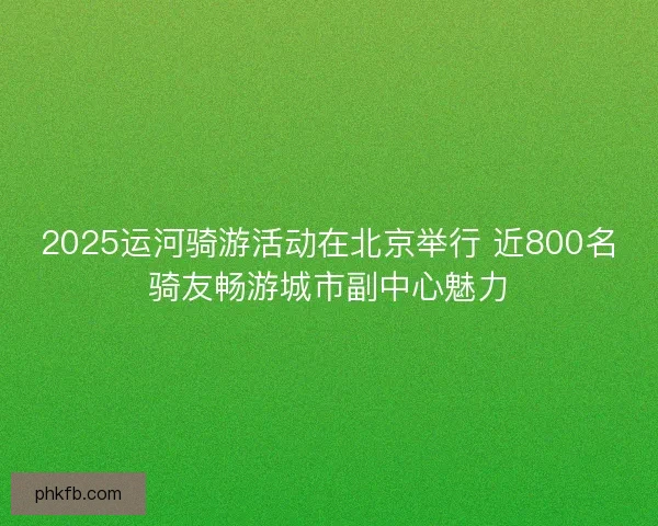 2025运河骑游活动在北京举行 近800名骑友畅游城市副中心魅力