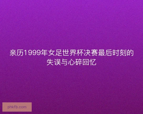 亲历1999年女足世界杯决赛最后时刻的失误与心碎回忆